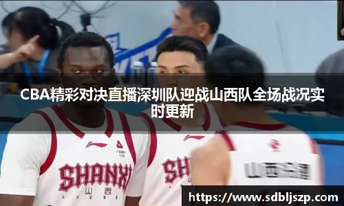 CBA精彩对决直播深圳队迎战山西队全场战况实时更新